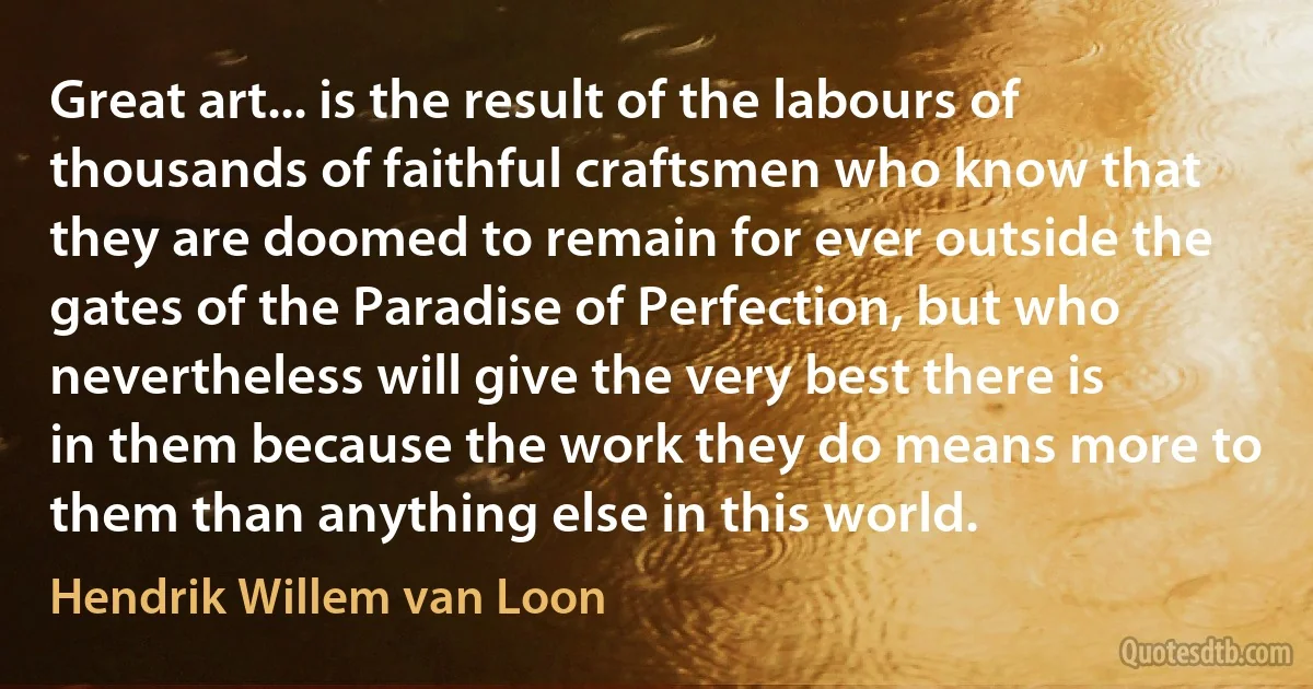 Great art... is the result of the labours of thousands of faithful craftsmen who know that they are doomed to remain for ever outside the gates of the Paradise of Perfection, but who nevertheless will give the very best there is in them because the work they do means more to them than anything else in this world. (Hendrik Willem van Loon)