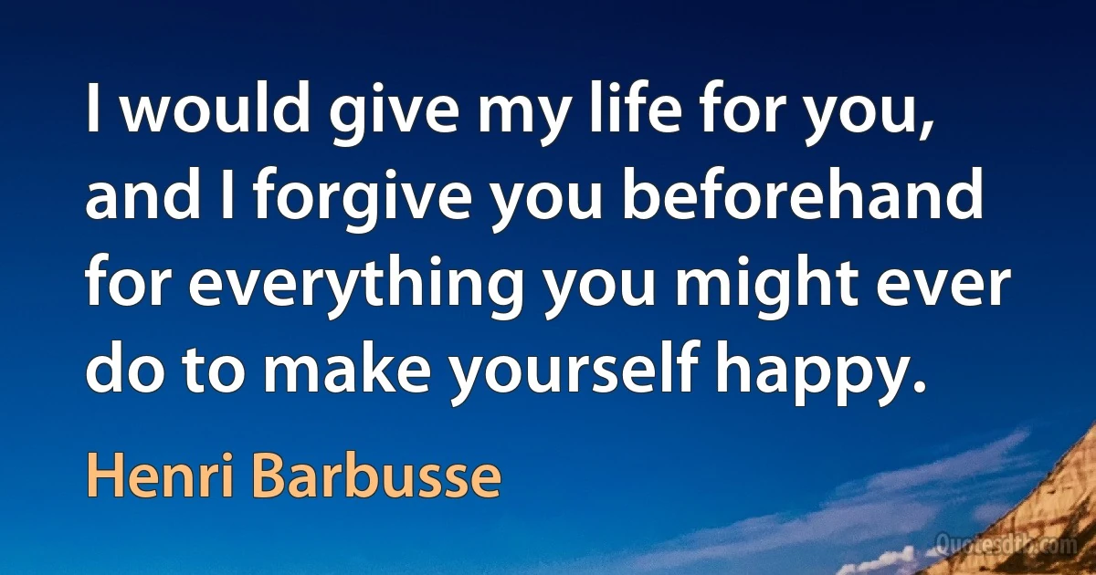 I would give my life for you, and I forgive you beforehand for everything you might ever do to make yourself happy. (Henri Barbusse)