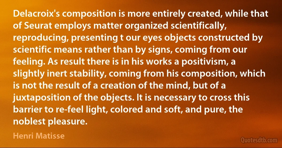 Delacroix's composition is more entirely created, while that of Seurat employs matter organized scientifically, reproducing, presenting t our eyes objects constructed by scientific means rather than by signs, coming from our feeling. As result there is in his works a positivism, a slightly inert stability, coming from his composition, which is not the result of a creation of the mind, but of a juxtaposition of the objects. It is necessary to cross this barrier to re-feel light, colored and soft, and pure, the noblest pleasure. (Henri Matisse)