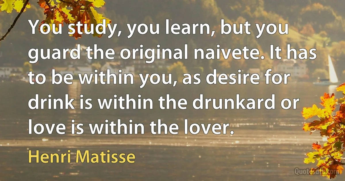 You study, you learn, but you guard the original naivete. It has to be within you, as desire for drink is within the drunkard or love is within the lover. (Henri Matisse)