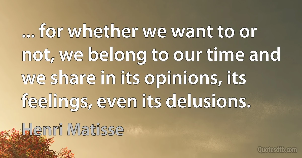 ... for whether we want to or not, we belong to our time and we share in its opinions, its feelings, even its delusions. (Henri Matisse)