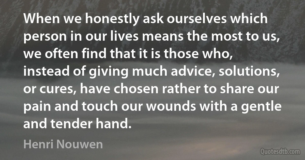 When we honestly ask ourselves which person in our lives means the most to us, we often find that it is those who, instead of giving much advice, solutions, or cures, have chosen rather to share our pain and touch our wounds with a gentle and tender hand. (Henri Nouwen)