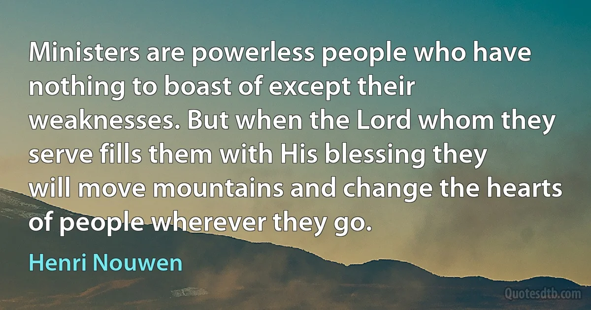 Ministers are powerless people who have nothing to boast of except their weaknesses. But when the Lord whom they serve fills them with His blessing they will move mountains and change the hearts of people wherever they go. (Henri Nouwen)