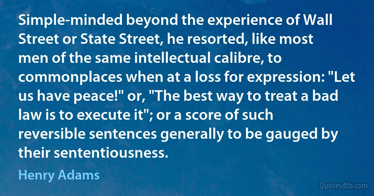 Simple-minded beyond the experience of Wall Street or State Street, he resorted, like most men of the same intellectual calibre, to commonplaces when at a loss for expression: "Let us have peace!" or, "The best way to treat a bad law is to execute it"; or a score of such reversible sentences generally to be gauged by their sententiousness. (Henry Adams)