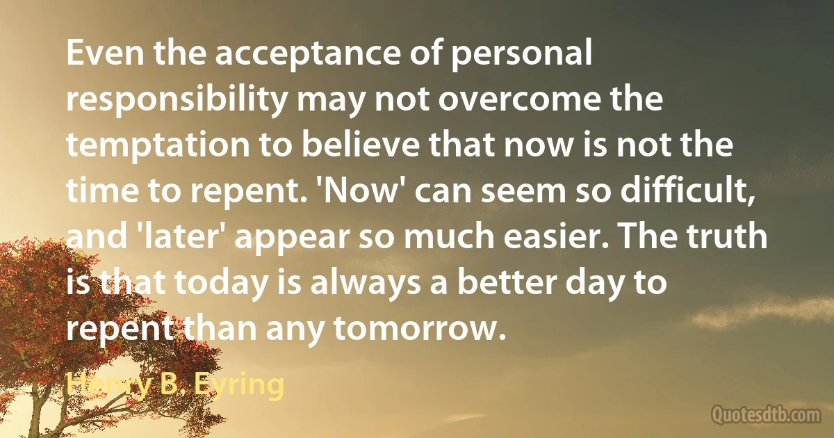 Even the acceptance of personal responsibility may not overcome the temptation to believe that now is not the time to repent. 'Now' can seem so difficult, and 'later' appear so much easier. The truth is that today is always a better day to repent than any tomorrow. (Henry B. Eyring)