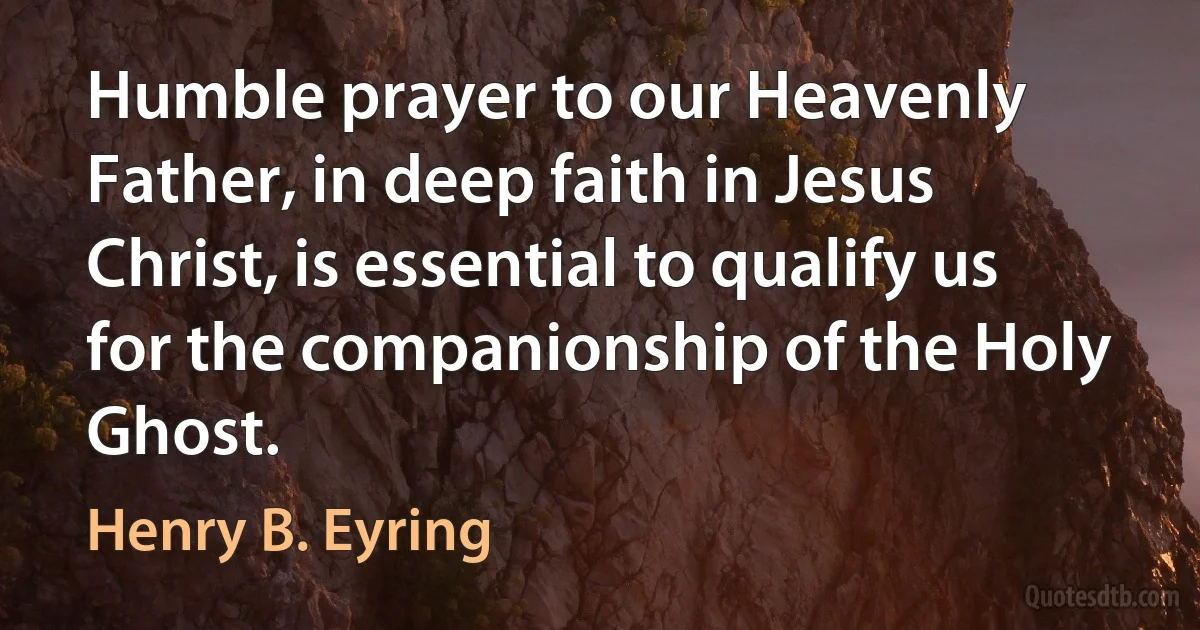 Humble prayer to our Heavenly Father, in deep faith in Jesus Christ, is essential to qualify us for the companionship of the Holy Ghost. (Henry B. Eyring)