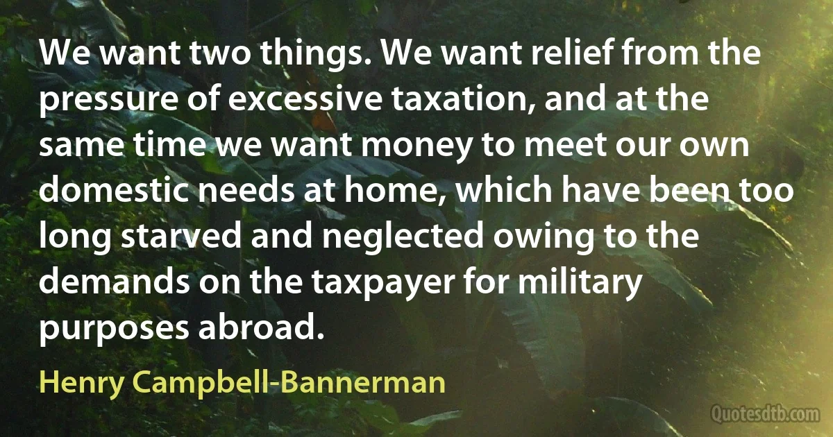 We want two things. We want relief from the pressure of excessive taxation, and at the same time we want money to meet our own domestic needs at home, which have been too long starved and neglected owing to the demands on the taxpayer for military purposes abroad. (Henry Campbell-Bannerman)