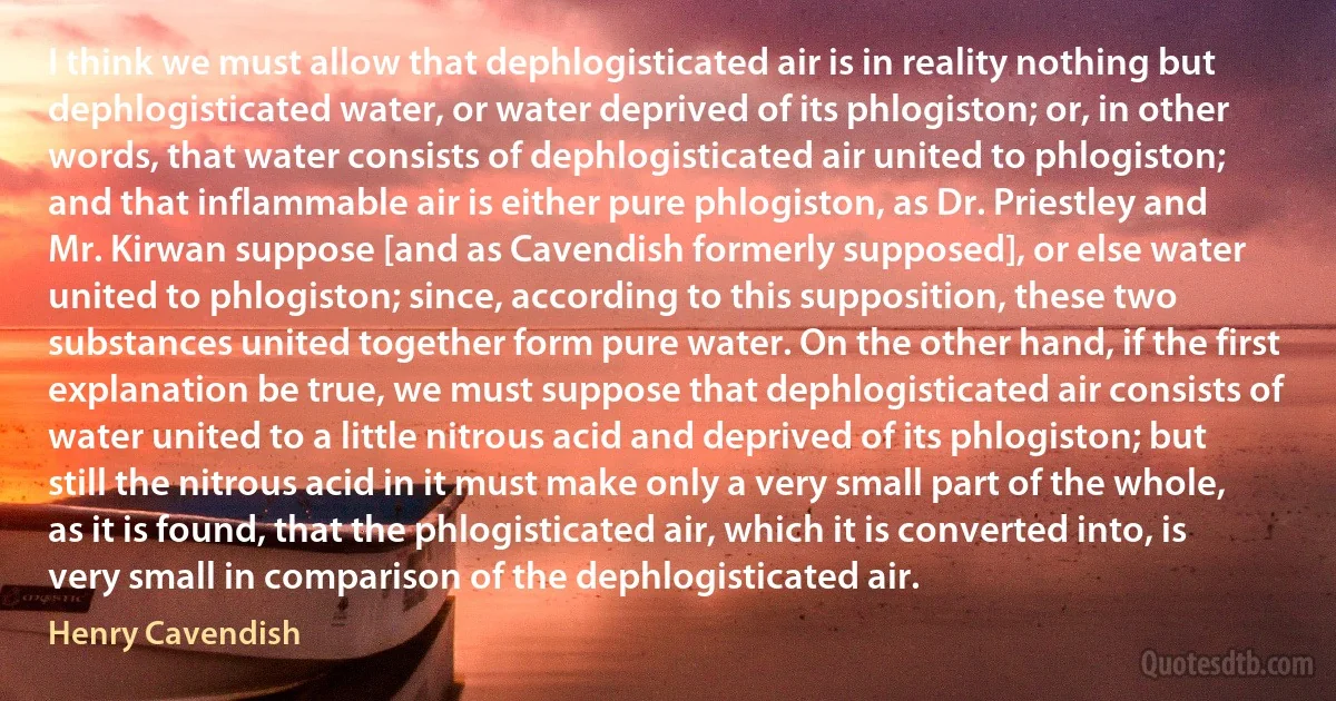 I think we must allow that dephlogisticated air is in reality nothing but dephlogisticated water, or water deprived of its phlogiston; or, in other words, that water consists of dephlogisticated air united to phlogiston; and that inflammable air is either pure phlogiston, as Dr. Priestley and Mr. Kirwan suppose [and as Cavendish formerly supposed], or else water united to phlogiston; since, according to this supposition, these two substances united together form pure water. On the other hand, if the first explanation be true, we must suppose that dephlogisticated air consists of water united to a little nitrous acid and deprived of its phlogiston; but still the nitrous acid in it must make only a very small part of the whole, as it is found, that the phlogisticated air, which it is converted into, is very small in comparison of the dephlogisticated air. (Henry Cavendish)