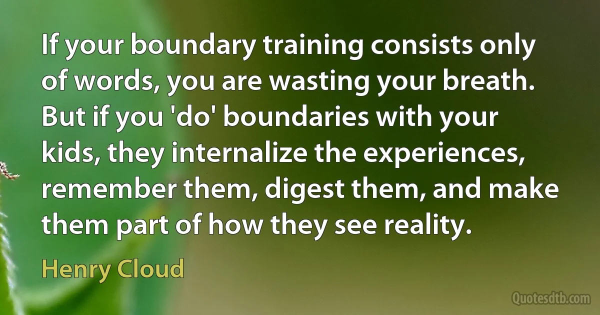 If your boundary training consists only of words, you are wasting your breath. But if you 'do' boundaries with your kids, they internalize the experiences, remember them, digest them, and make them part of how they see reality. (Henry Cloud)