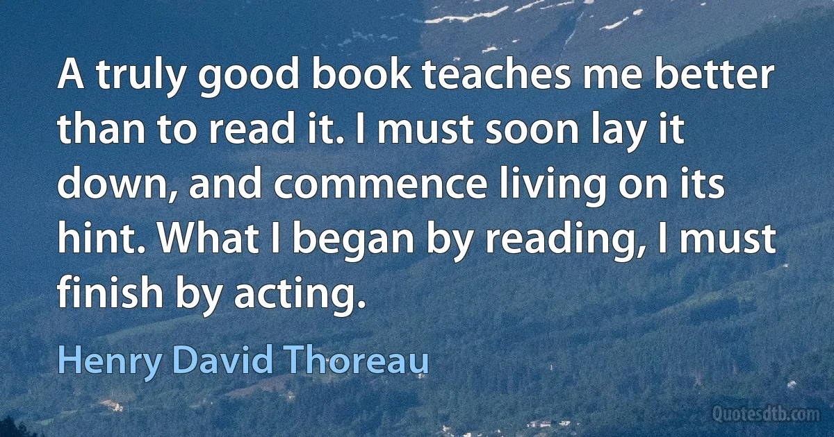 A truly good book teaches me better than to read it. I must soon lay it down, and commence living on its hint. What I began by reading, I must finish by acting. (Henry David Thoreau)