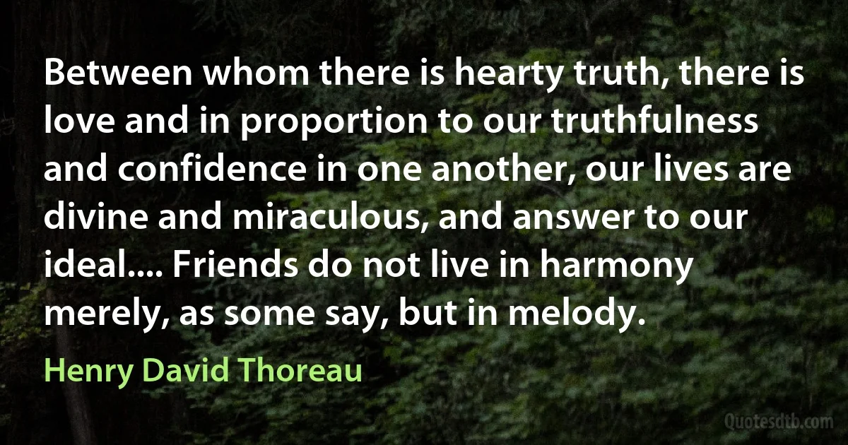 Between whom there is hearty truth, there is love and in proportion to our truthfulness and confidence in one another, our lives are divine and miraculous, and answer to our ideal.... Friends do not live in harmony merely, as some say, but in melody. (Henry David Thoreau)