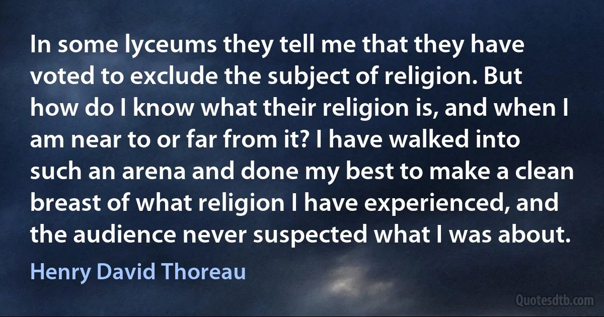 In some lyceums they tell me that they have voted to exclude the subject of religion. But how do I know what their religion is, and when I am near to or far from it? I have walked into such an arena and done my best to make a clean breast of what religion I have experienced, and the audience never suspected what I was about. (Henry David Thoreau)