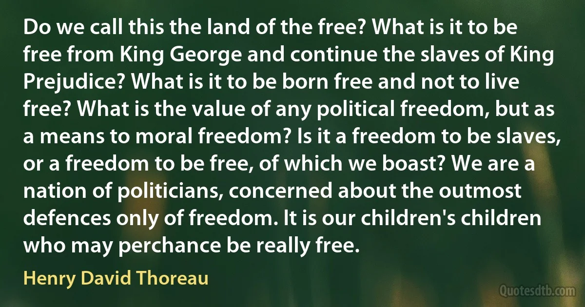 Do we call this the land of the free? What is it to be free from King George and continue the slaves of King Prejudice? What is it to be born free and not to live free? What is the value of any political freedom, but as a means to moral freedom? Is it a freedom to be slaves, or a freedom to be free, of which we boast? We are a nation of politicians, concerned about the outmost defences only of freedom. It is our children's children who may perchance be really free. (Henry David Thoreau)