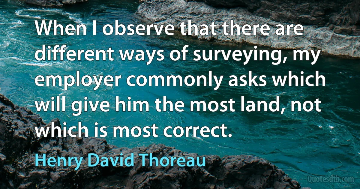 When I observe that there are different ways of surveying, my employer commonly asks which will give him the most land, not which is most correct. (Henry David Thoreau)