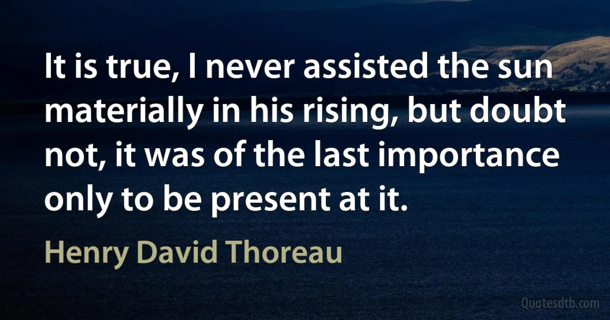 It is true, I never assisted the sun materially in his rising, but doubt not, it was of the last importance only to be present at it. (Henry David Thoreau)