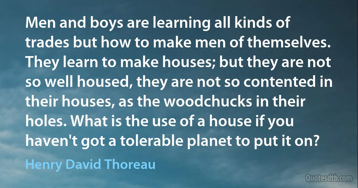 Men and boys are learning all kinds of trades but how to make men of themselves. They learn to make houses; but they are not so well housed, they are not so contented in their houses, as the woodchucks in their holes. What is the use of a house if you haven't got a tolerable planet to put it on? (Henry David Thoreau)