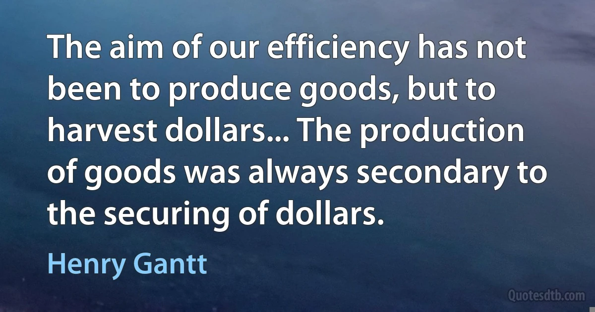 The aim of our efficiency has not been to produce goods, but to harvest dollars... The production of goods was always secondary to the securing of dollars. (Henry Gantt)