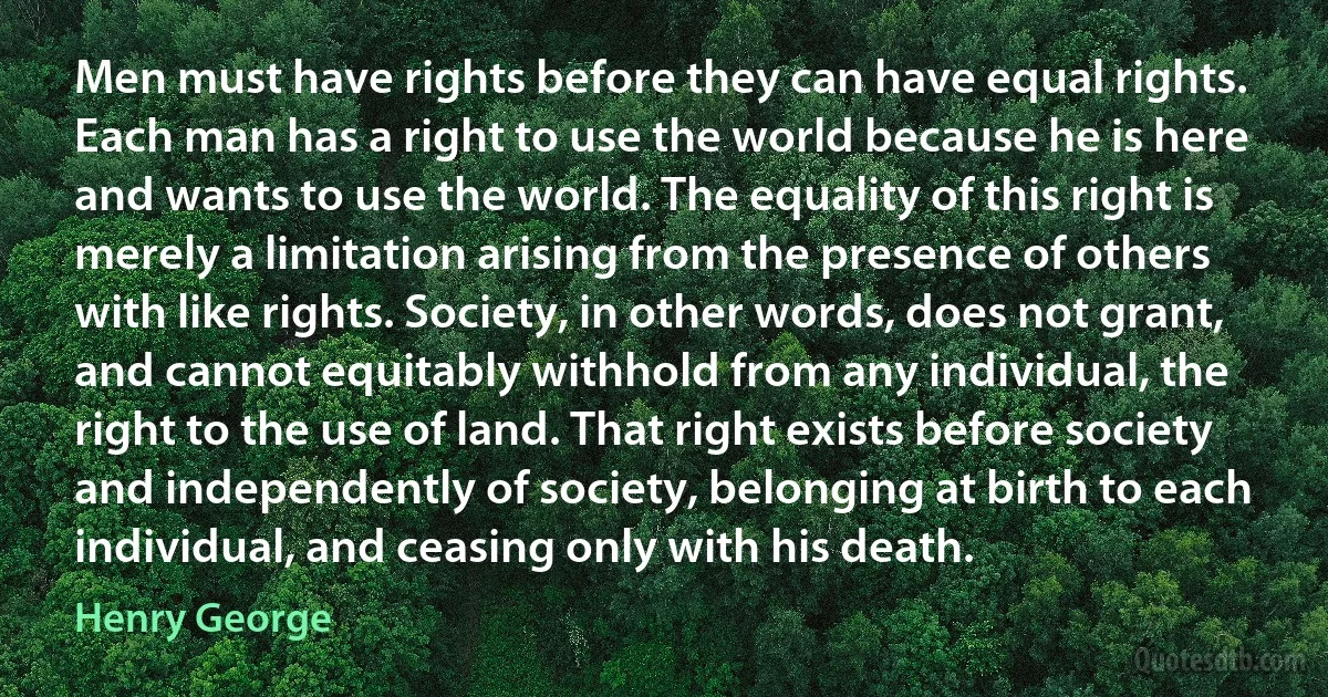 Men must have rights before they can have equal rights. Each man has a right to use the world because he is here and wants to use the world. The equality of this right is merely a limitation arising from the presence of others with like rights. Society, in other words, does not grant, and cannot equitably withhold from any individual, the right to the use of land. That right exists before society and independently of society, belonging at birth to each individual, and ceasing only with his death. (Henry George)