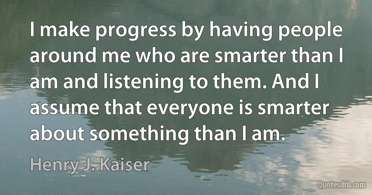 I make progress by having people around me who are smarter than I am and listening to them. And I assume that everyone is smarter about something than I am. (Henry J. Kaiser)