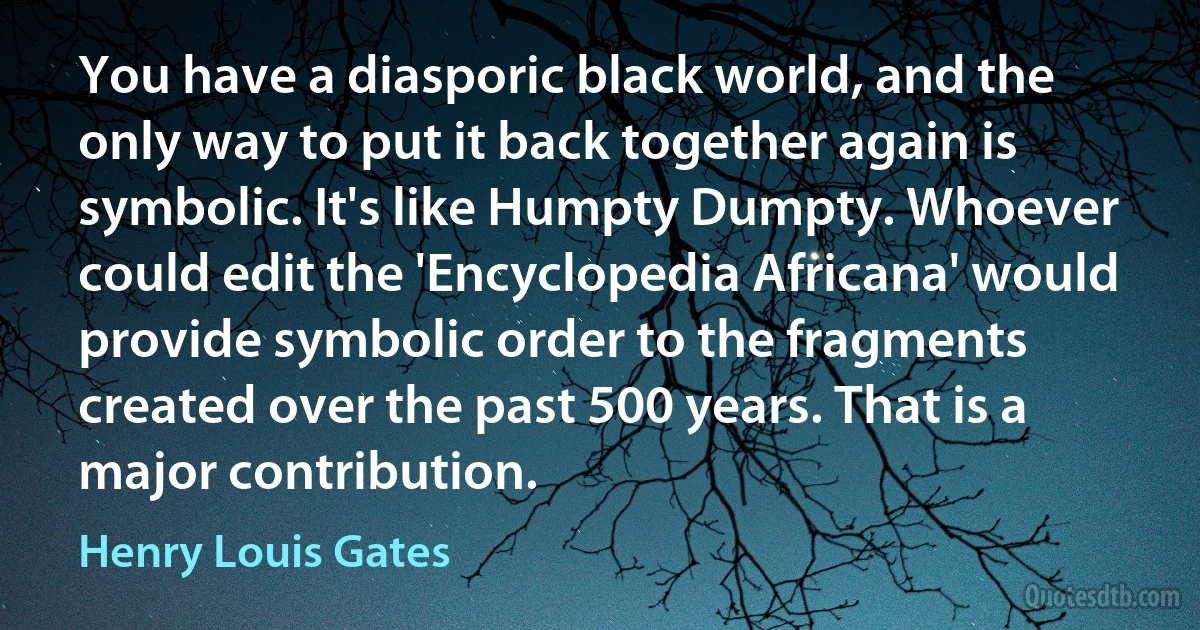 You have a diasporic black world, and the only way to put it back together again is symbolic. It's like Humpty Dumpty. Whoever could edit the 'Encyclopedia Africana' would provide symbolic order to the fragments created over the past 500 years. That is a major contribution. (Henry Louis Gates)