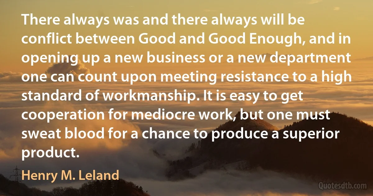 There always was and there always will be conflict between Good and Good Enough, and in opening up a new business or a new department one can count upon meeting resistance to a high standard of workmanship. It is easy to get cooperation for mediocre work, but one must sweat blood for a chance to produce a superior product. (Henry M. Leland)