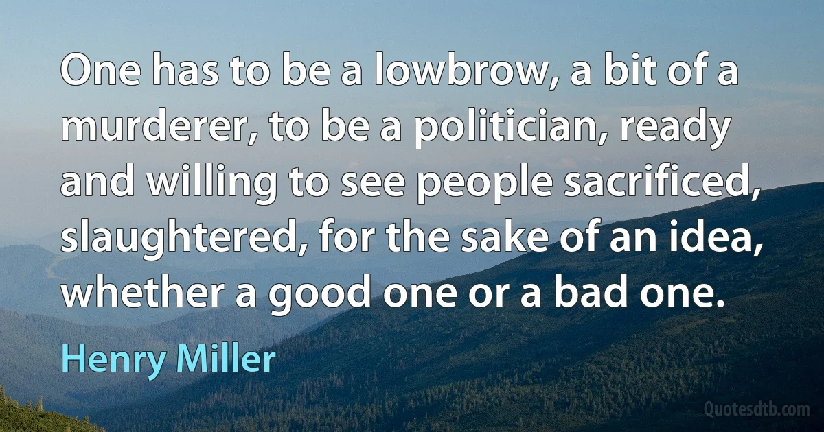 One has to be a lowbrow, a bit of a murderer, to be a politician, ready and willing to see people sacrificed, slaughtered, for the sake of an idea, whether a good one or a bad one. (Henry Miller)