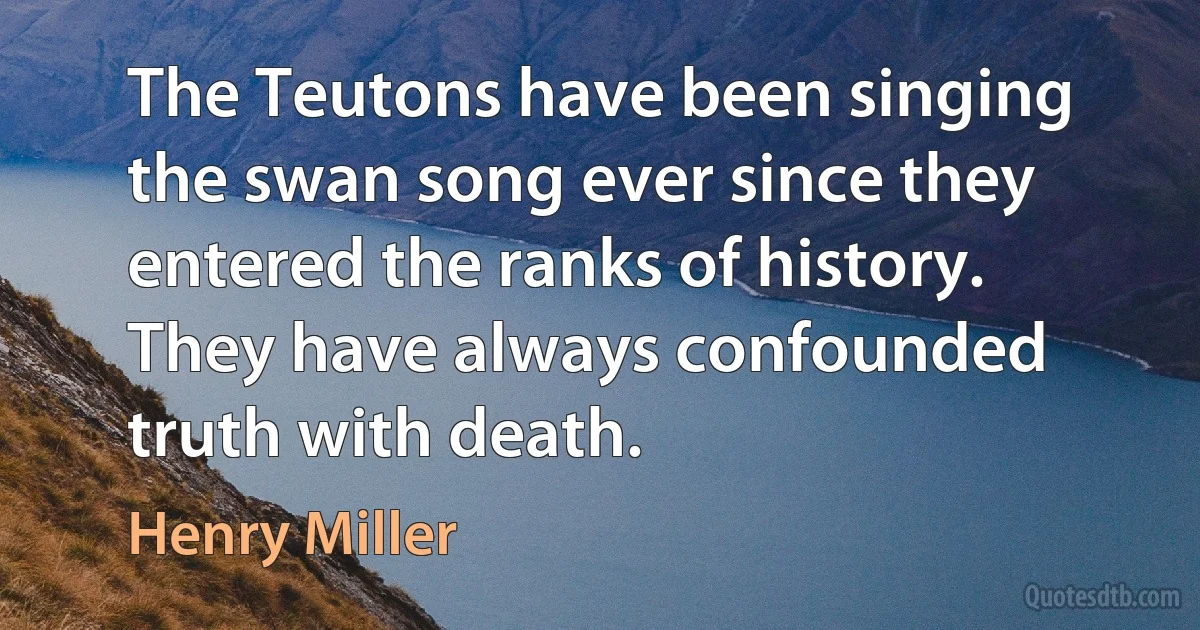 The Teutons have been singing the swan song ever since they entered the ranks of history. They have always confounded truth with death. (Henry Miller)