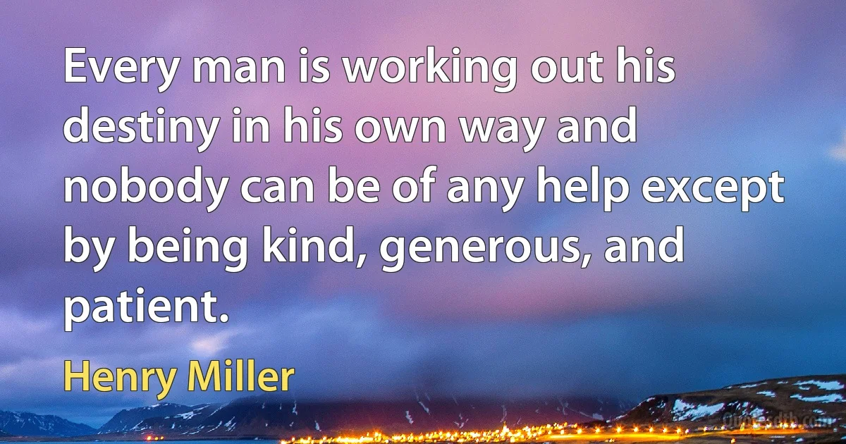 Every man is working out his destiny in his own way and nobody can be of any help except by being kind, generous, and patient. (Henry Miller)