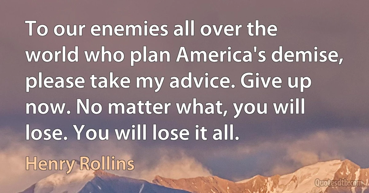 To our enemies all over the world who plan America's demise, please take my advice. Give up now. No matter what, you will lose. You will lose it all. (Henry Rollins)