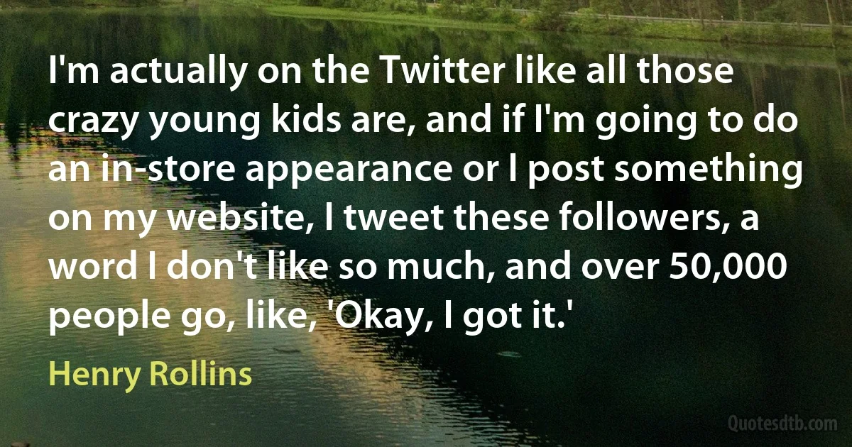 I'm actually on the Twitter like all those crazy young kids are, and if I'm going to do an in-store appearance or I post something on my website, I tweet these followers, a word I don't like so much, and over 50,000 people go, like, 'Okay, I got it.' (Henry Rollins)