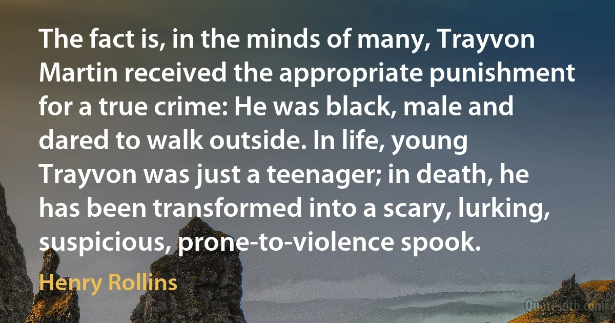 The fact is, in the minds of many, Trayvon Martin received the appropriate punishment for a true crime: He was black, male and dared to walk outside. In life, young Trayvon was just a teenager; in death, he has been transformed into a scary, lurking, suspicious, prone-to-violence spook. (Henry Rollins)