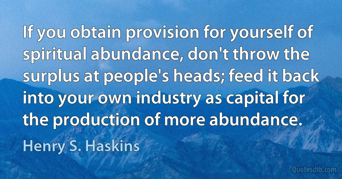 If you obtain provision for yourself of spiritual abundance, don't throw the surplus at people's heads; feed it back into your own industry as capital for the production of more abundance. (Henry S. Haskins)