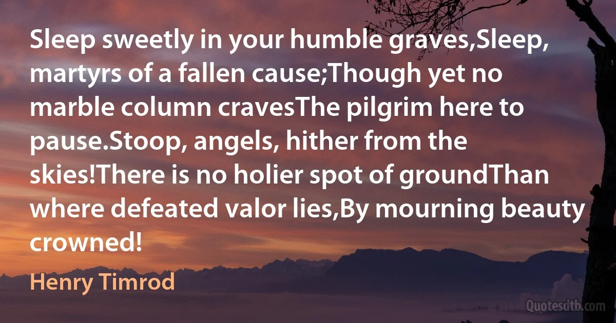 Sleep sweetly in your humble graves,Sleep, martyrs of a fallen cause;Though yet no marble column cravesThe pilgrim here to pause.Stoop, angels, hither from the skies!There is no holier spot of groundThan where defeated valor lies,By mourning beauty crowned! (Henry Timrod)