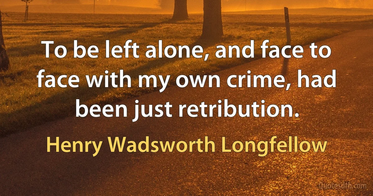 To be left alone, and face to face with my own crime, had been just retribution. (Henry Wadsworth Longfellow)