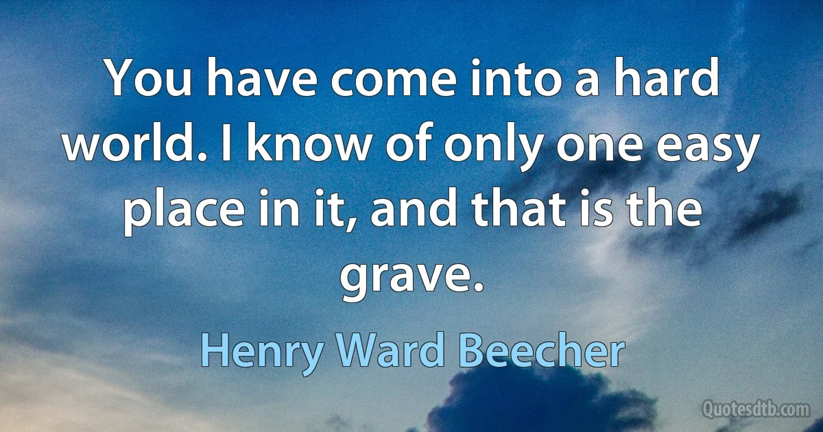 You have come into a hard world. I know of only one easy place in it, and that is the grave. (Henry Ward Beecher)