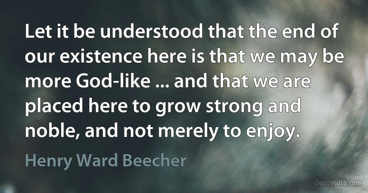 Let it be understood that the end of our existence here is that we may be more God-like ... and that we are placed here to grow strong and noble, and not merely to enjoy. (Henry Ward Beecher)