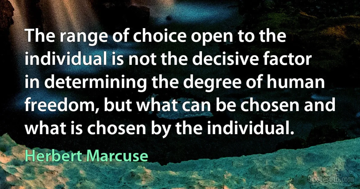 The range of choice open to the individual is not the decisive factor in determining the degree of human freedom, but what can be chosen and what is chosen by the individual. (Herbert Marcuse)