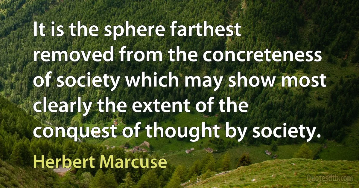 It is the sphere farthest removed from the concreteness of society which may show most clearly the extent of the conquest of thought by society. (Herbert Marcuse)