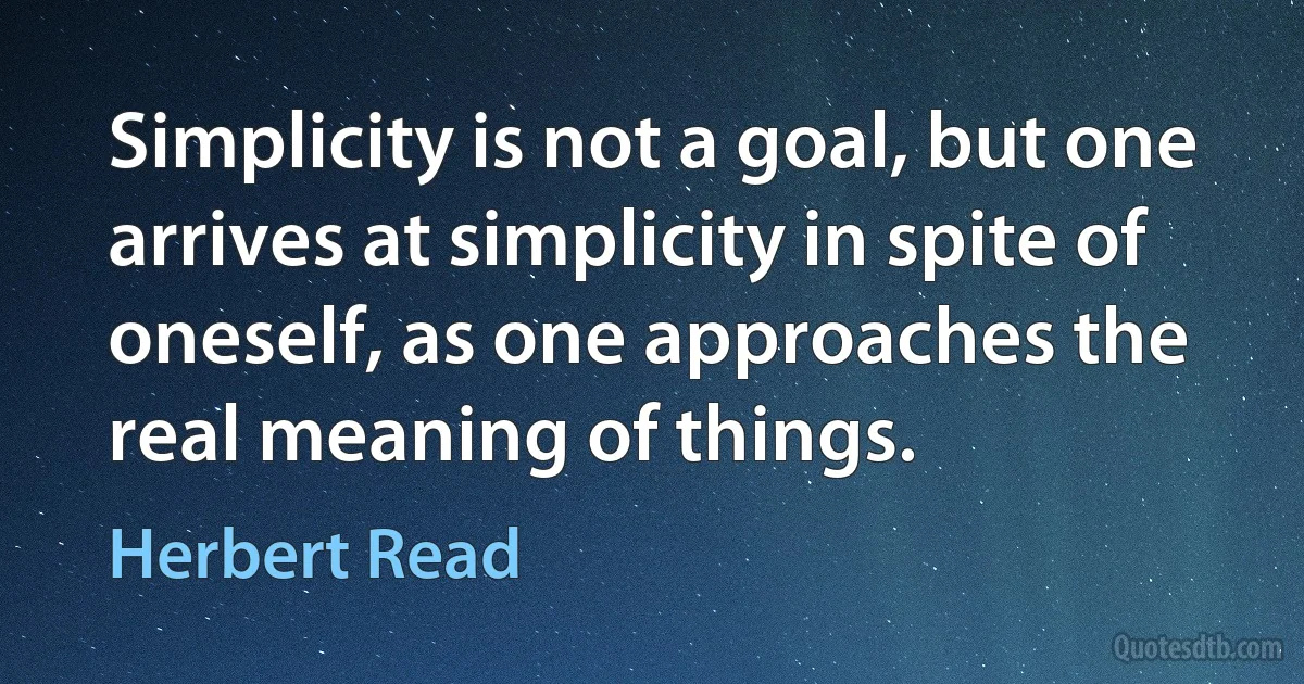 Simplicity is not a goal, but one arrives at simplicity in spite of oneself, as one approaches the real meaning of things. (Herbert Read)