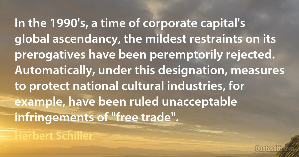 In the 1990's, a time of corporate capital's global ascendancy, the mildest restraints on its prerogatives have been peremptorily rejected. Automatically, under this designation, measures to protect national cultural industries, for example, have been ruled unacceptable infringements of "free trade". (Herbert Schiller)