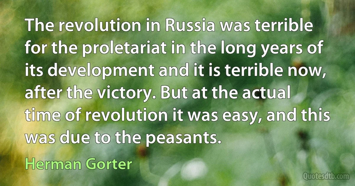 The revolution in Russia was terrible for the proletariat in the long years of its development and it is terrible now, after the victory. But at the actual time of revolution it was easy, and this was due to the peasants. (Herman Gorter)