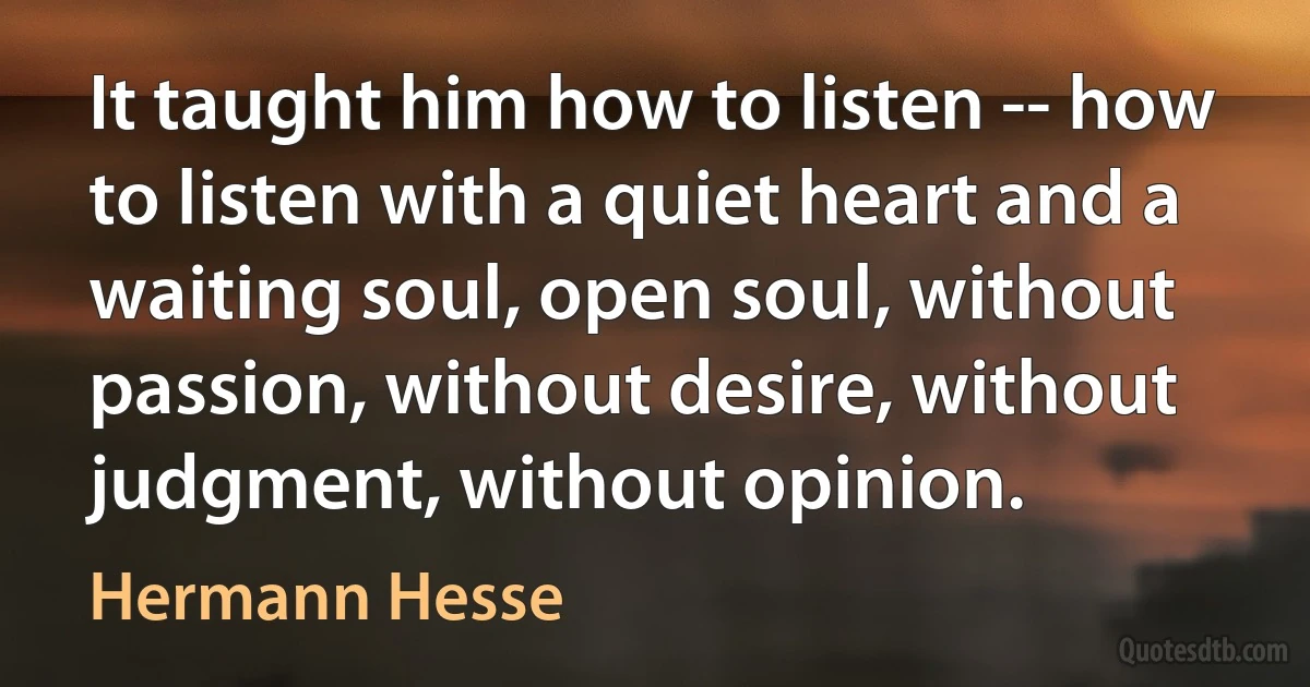 It taught him how to listen -- how to listen with a quiet heart and a waiting soul, open soul, without passion, without desire, without judgment, without opinion. (Hermann Hesse)