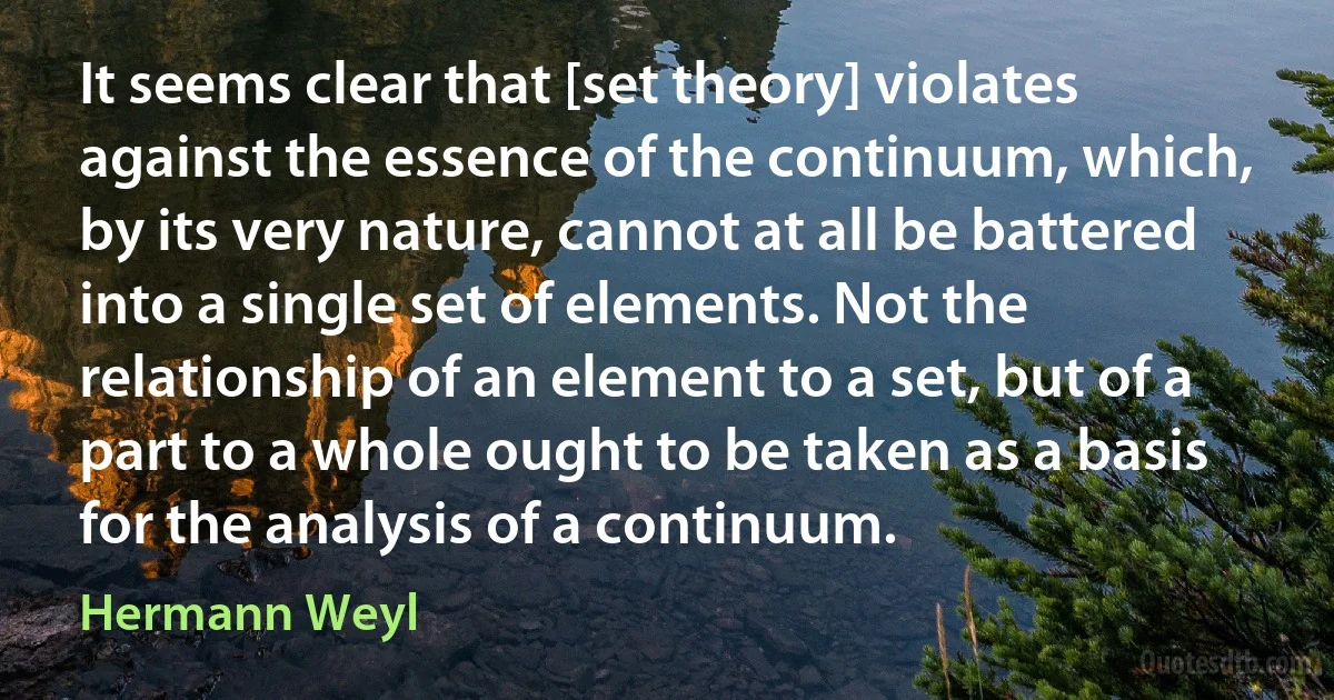 It seems clear that [set theory] violates against the essence of the continuum, which, by its very nature, cannot at all be battered into a single set of elements. Not the relationship of an element to a set, but of a part to a whole ought to be taken as a basis for the analysis of a continuum. (Hermann Weyl)