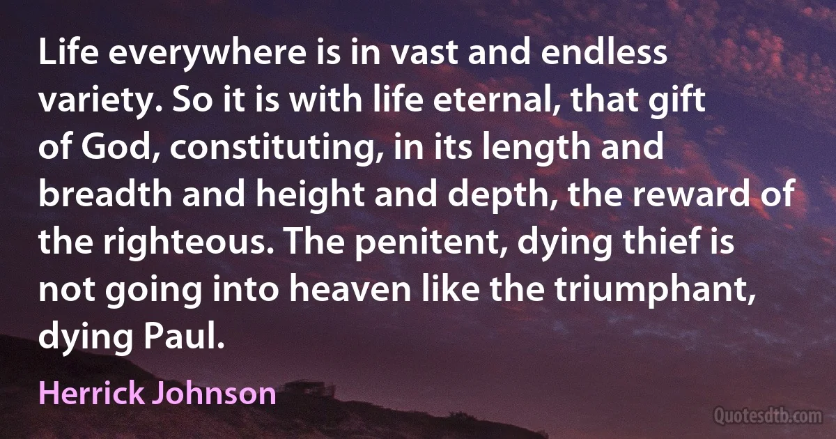 Life everywhere is in vast and endless variety. So it is with life eternal, that gift of God, constituting, in its length and breadth and height and depth, the reward of the righteous. The penitent, dying thief is not going into heaven like the triumphant, dying Paul. (Herrick Johnson)