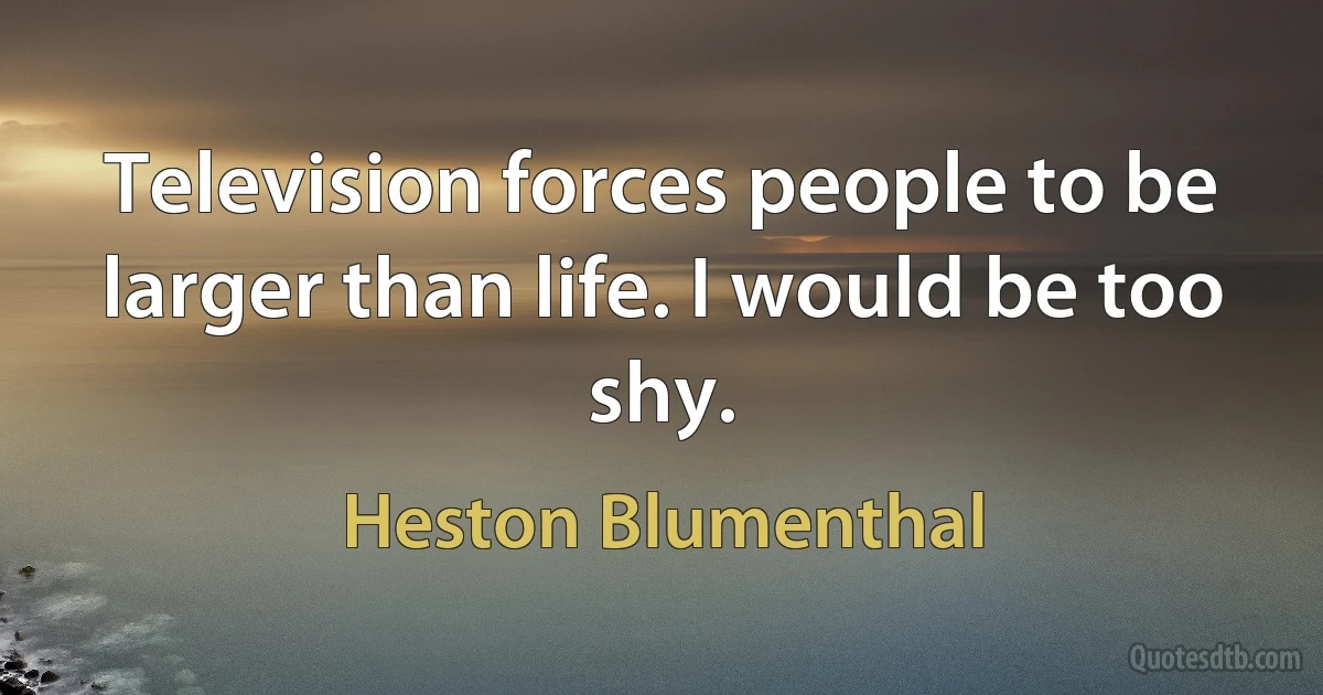 Television forces people to be larger than life. I would be too shy. (Heston Blumenthal)