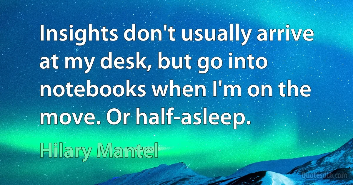 Insights don't usually arrive at my desk, but go into notebooks when I'm on the move. Or half-asleep. (Hilary Mantel)