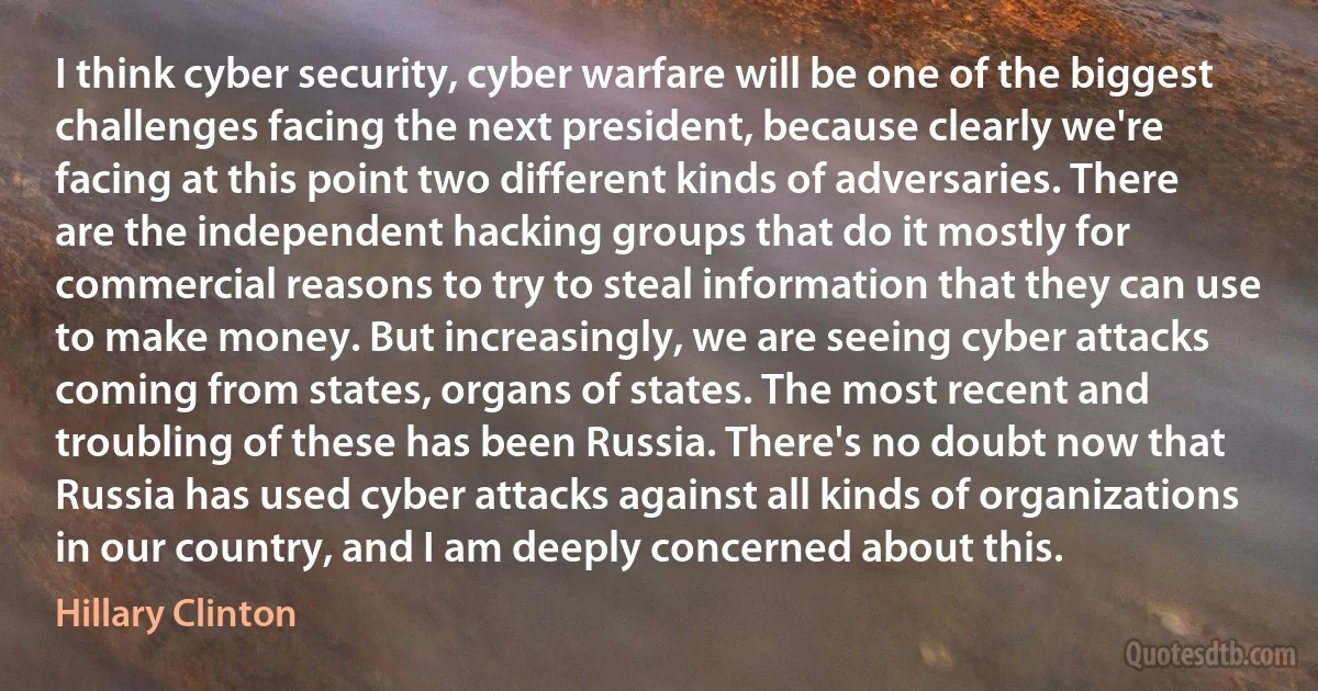 I think cyber security, cyber warfare will be one of the biggest challenges facing the next president, because clearly we're facing at this point two different kinds of adversaries. There are the independent hacking groups that do it mostly for commercial reasons to try to steal information that they can use to make money. But increasingly, we are seeing cyber attacks coming from states, organs of states. The most recent and troubling of these has been Russia. There's no doubt now that Russia has used cyber attacks against all kinds of organizations in our country, and I am deeply concerned about this. (Hillary Clinton)