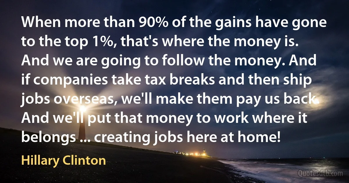 When more than 90% of the gains have gone to the top 1%, that's where the money is. And we are going to follow the money. And if companies take tax breaks and then ship jobs overseas, we'll make them pay us back. And we'll put that money to work where it belongs ... creating jobs here at home! (Hillary Clinton)