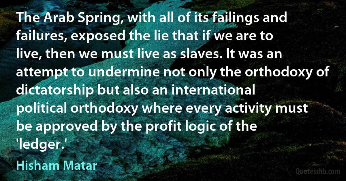 The Arab Spring, with all of its failings and failures, exposed the lie that if we are to live, then we must live as slaves. It was an attempt to undermine not only the orthodoxy of dictatorship but also an international political orthodoxy where every activity must be approved by the profit logic of the 'ledger.' (Hisham Matar)