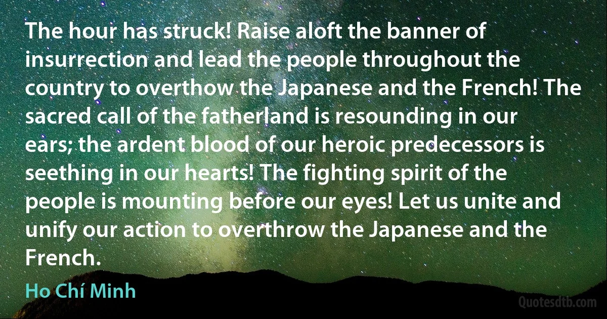 The hour has struck! Raise aloft the banner of insurrection and lead the people throughout the country to overthow the Japanese and the French! The sacred call of the fatherland is resounding in our ears; the ardent blood of our heroic predecessors is seething in our hearts! The fighting spirit of the people is mounting before our eyes! Let us unite and unify our action to overthrow the Japanese and the French. (Ho Chí Minh)